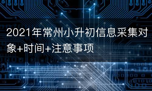 2021年常州小升初信息采集对象+时间+注意事项