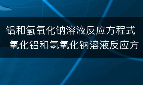 铝和氢氧化钠溶液反应方程式 氧化铝和氢氧化钠溶液反应方程式