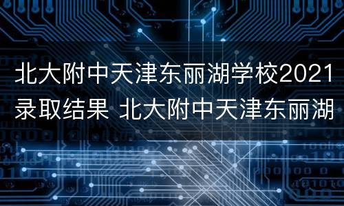 北大附中天津东丽湖学校2021录取结果 北大附中天津东丽湖学校地址
