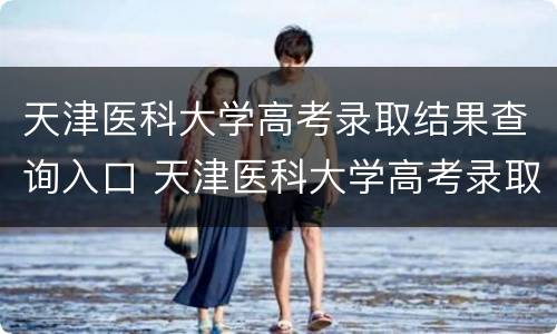 天津医科大学高考录取结果查询入口 天津医科大学高考录取结果查询入口在哪