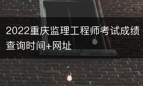 2022重庆监理工程师考试成绩查询时间+网址