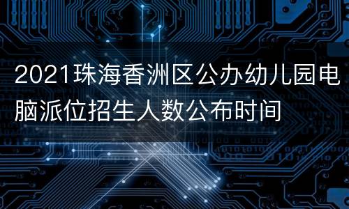 2021珠海香洲区公办幼儿园电脑派位招生人数公布时间