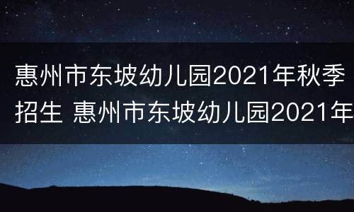 惠州市东坡幼儿园2021年秋季招生 惠州市东坡幼儿园2021年秋季招生情况