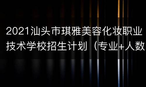 2021汕头市琪雅美容化妆职业技术学校招生计划（专业+人数+招生办法）