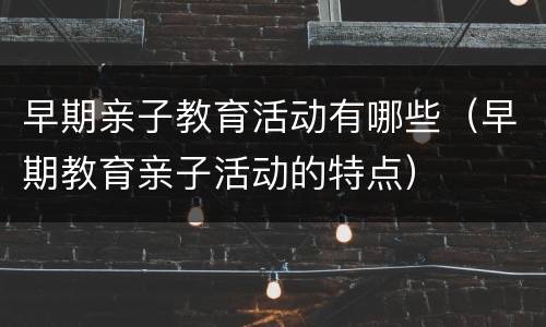 早期亲子教育活动有哪些（早期教育亲子活动的特点）
