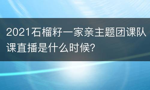2021石榴籽一家亲主题团课队课直播是什么时候？
