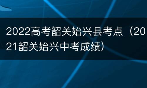 2022高考韶关始兴县考点（2021韶关始兴中考成绩）