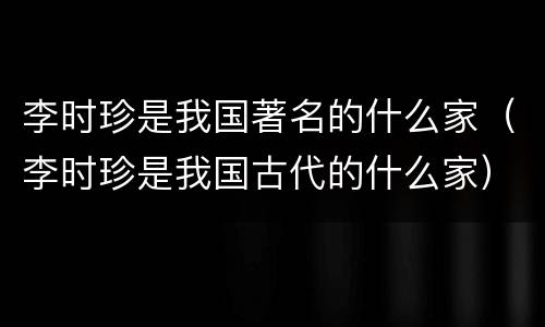 李时珍是我国著名的什么家（李时珍是我国古代的什么家）