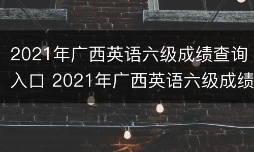 2021年广西英语六级成绩查询入口 2021年广西英语六级成绩查询入口官网