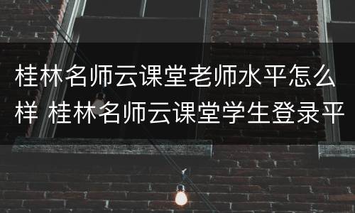 桂林名师云课堂老师水平怎么样 桂林名师云课堂学生登录平台登录网址