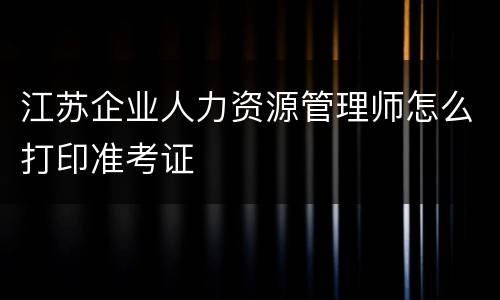 江苏企业人力资源管理师怎么打印准考证