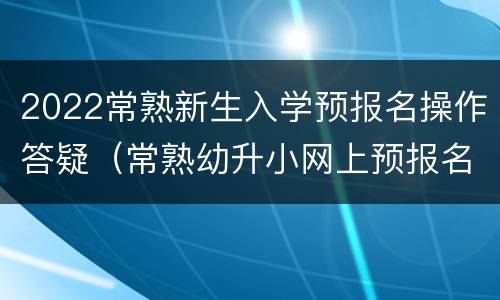 2022常熟新生入学预报名操作答疑（常熟幼升小网上预报名）