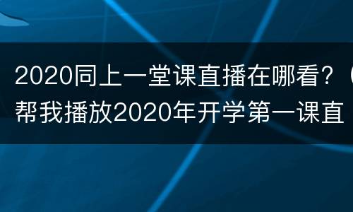 2020同上一堂课直播在哪看?（帮我播放2020年开学第一课直播）
