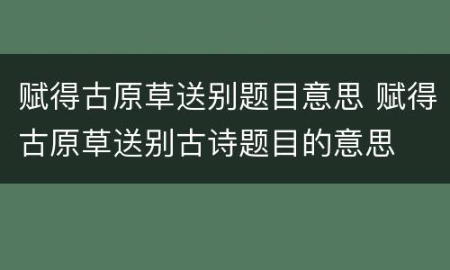 赋得古原草送别题目意思 赋得古原草送别古诗题目的意思