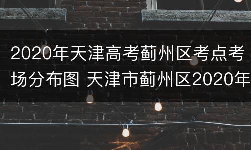 2020年天津高考蓟州区考点考场分布图 天津市蓟州区2020年期末考试时间