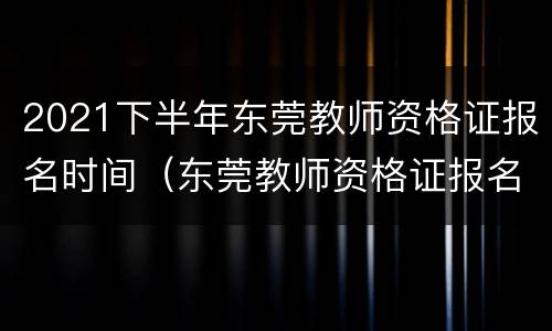 2021下半年东莞教师资格证报名时间（东莞教师资格证报名时间2021年下半年）