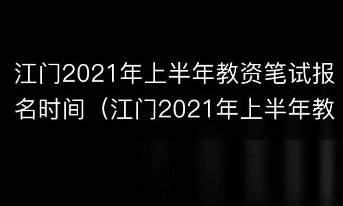 江门2021年上半年教资笔试报名时间（江门2021年上半年教资笔试报名时间表）