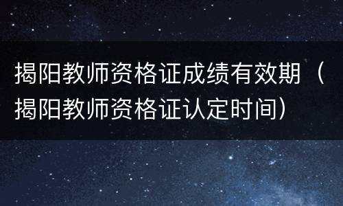 揭阳教师资格证成绩有效期（揭阳教师资格证认定时间）