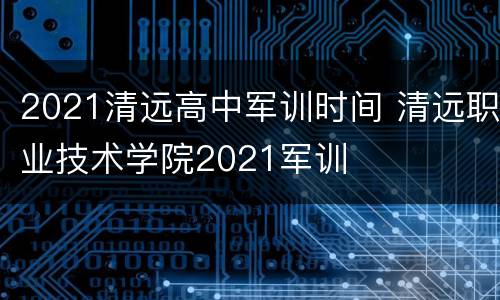 2021清远高中军训时间 清远职业技术学院2021军训