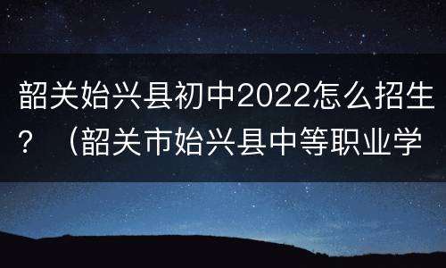 韶关始兴县初中2022怎么招生？（韶关市始兴县中等职业学校）