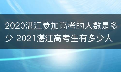 2020湛江参加高考的人数是多少 2021湛江高考生有多少人