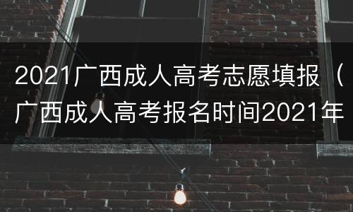 2021广西成人高考志愿填报（广西成人高考报名时间2021年）