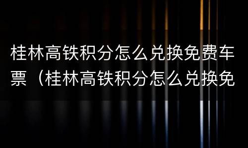桂林高铁积分怎么兑换免费车票（桂林高铁积分怎么兑换免费车票的）