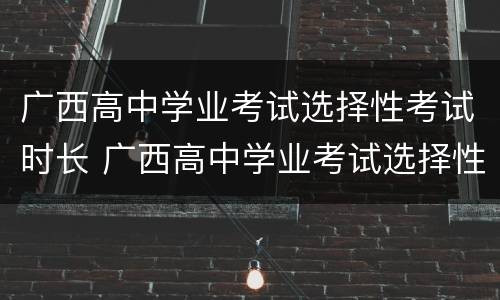 广西高中学业考试选择性考试时长 广西高中学业考试选择性考试时长多久
