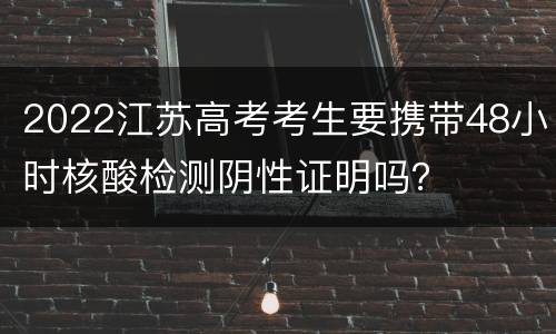 2022江苏高考考生要携带48小时核酸检测阴性证明吗？