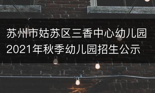 苏州市姑苏区三香中心幼儿园2021年秋季幼儿园招生公示
