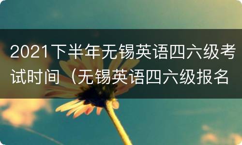 2021下半年无锡英语四六级考试时间（无锡英语四六级报名）