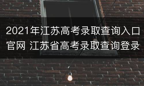 2021年江苏高考录取查询入口官网 江苏省高考录取查询登录入口