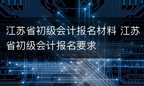 江苏省初级会计报名材料 江苏省初级会计报名要求