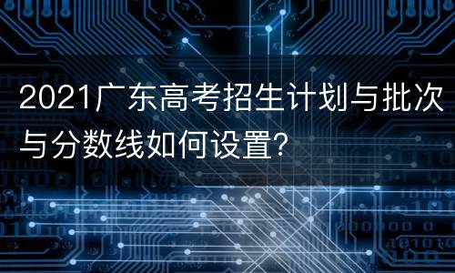 2021广东高考招生计划与批次与分数线如何设置？