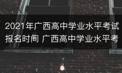 2021年广西高中学业水平考试报名时间 广西高中学业水平考试的时间