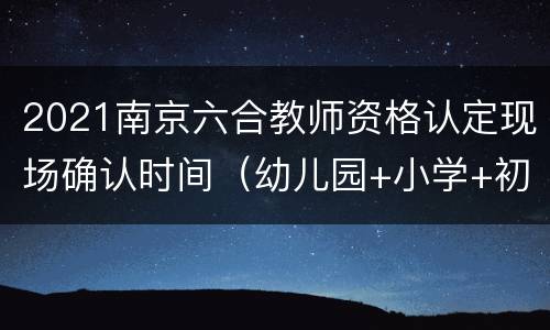 2021南京六合教师资格认定现场确认时间（幼儿园+小学+初中）