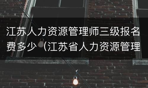 江苏人力资源管理师三级报名费多少（江苏省人力资源管理师三级报名时间）