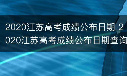 2020江苏高考成绩公布日期 2020江苏高考成绩公布日期查询