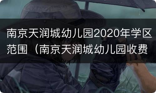 南京天润城幼儿园2020年学区范围（南京天润城幼儿园收费标准）