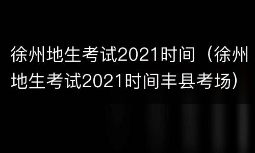 徐州地生考试2021时间（徐州地生考试2021时间丰县考场）