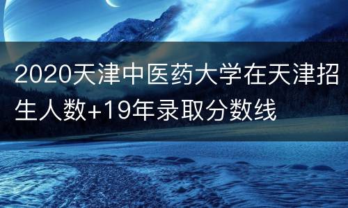 2020天津中医药大学在天津招生人数+19年录取分数线