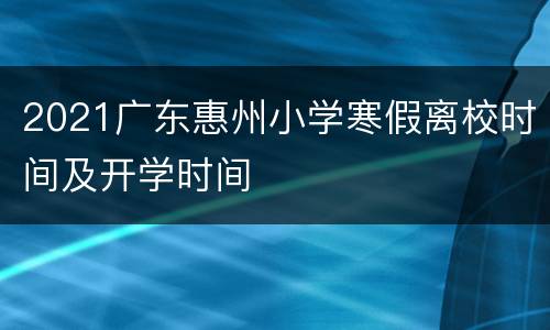 2021广东惠州小学寒假离校时间及开学时间