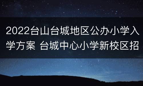 2022台山台城地区公办小学入学方案 台城中心小学新校区招生情况