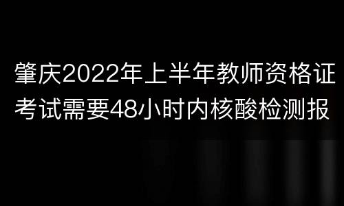 肇庆2022年上半年教师资格证考试需要48小时内核酸检测报告吗？