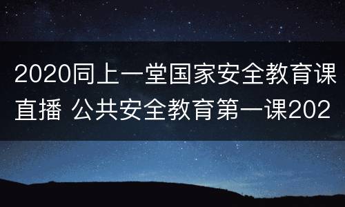 2020同上一堂国家安全教育课直播 公共安全教育第一课2020直播