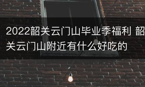 2022韶关云门山毕业季福利 韶关云门山附近有什么好吃的