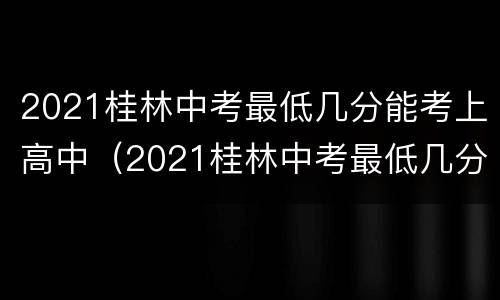 2021桂林中考最低几分能考上高中（2021桂林中考最低几分能考上高中呢）