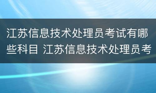 江苏信息技术处理员考试有哪些科目 江苏信息技术处理员考试有哪些科目内容