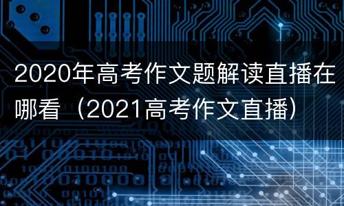 2020年高考作文题解读直播在哪看（2021高考作文直播）