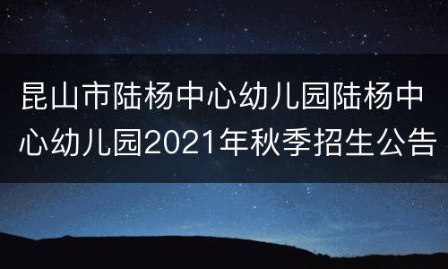昆山市陆杨中心幼儿园陆杨中心幼儿园2021年秋季招生公告
